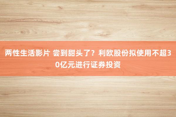 两性生活影片 尝到甜头了？利欧股份拟使用不超30亿元进行证券投资