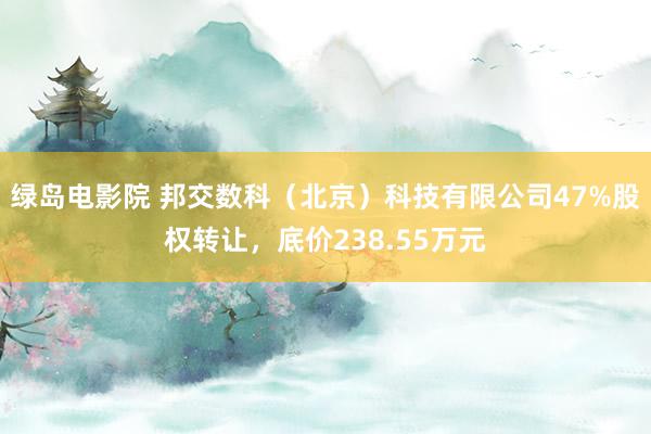 绿岛电影院 邦交数科（北京）科技有限公司47%股权转让，底价238.55万元