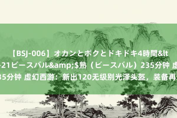 【BSJ-006】オカンとボクとドキドキ4時間</a>2008-04-21ビースバル&$熟（ビースバル）235分钟 虚幻西游：新出120无级别光泽头盔，装备再升10级，价值能破百万