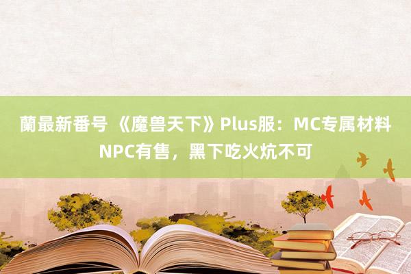 蘭最新番号 《魔兽天下》Plus服：MC专属材料NPC有售，黑下吃火炕不可