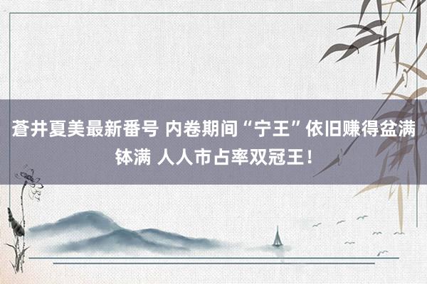 蒼井夏美最新番号 内卷期间“宁王”依旧赚得盆满钵满 人人市占率双冠王！