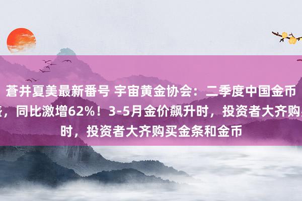 蒼井夏美最新番号 宇宙黄金协会：二季度中国金币金条需求强盛，同比激增62%！3-5月金价飙升时，投资者大齐购买金条和金币