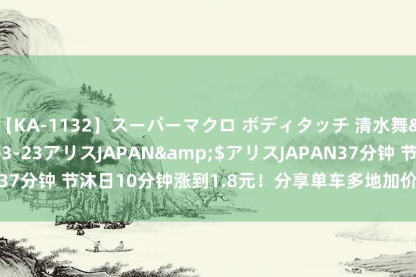 【KA-1132】スーパーマクロ ボディタッチ 清水舞</a>2008-03-23アリスJAPAN&$アリスJAPAN37分钟 节沐日10分钟涨到1.8元！分享单车多地加价，背后的逻辑是什么？