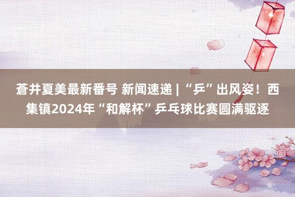 蒼井夏美最新番号 新闻速递 | “乒”出风姿！西集镇2024年“和解杯”乒乓球比赛圆满驱逐