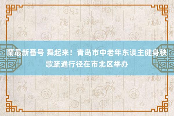 蘭最新番号 舞起来！青岛市中老年东谈主健身秧歌疏通行径在市北区举办