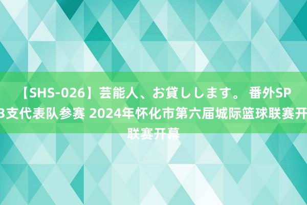 【SHS-026】芸能人、お貸しします。 番外SP 13支代表队参赛 2024年怀化市第六届城际篮球联赛开幕