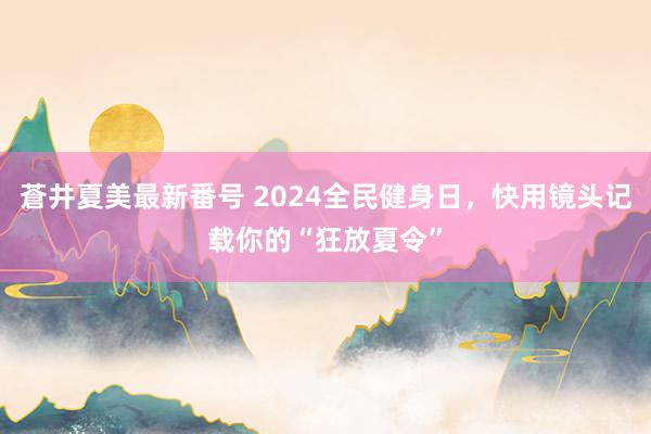 蒼井夏美最新番号 2024全民健身日，快用镜头记载你的“狂放夏令”