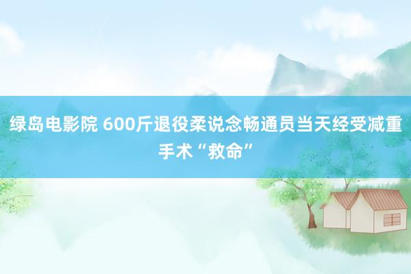 绿岛电影院 600斤退役柔说念畅通员当天经受减重手术“救命”