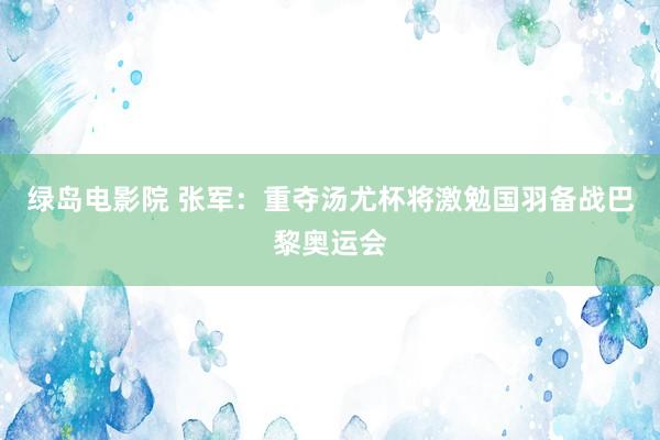 绿岛电影院 张军：重夺汤尤杯将激勉国羽备战巴黎奥运会