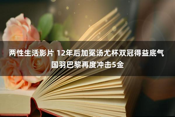 两性生活影片 12年后加冕汤尤杯双冠得益底气 国羽巴黎再度冲击5金