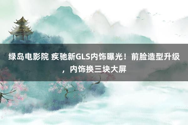 绿岛电影院 疾驰新GLS内饰曝光！前脸造型升级，内饰换三块大屏