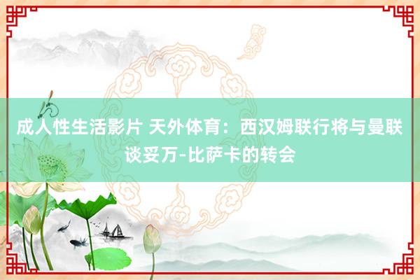 成人性生活影片 天外体育：西汉姆联行将与曼联谈妥万-比萨卡的转会