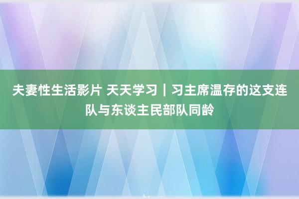 夫妻性生活影片 天天学习｜习主席温存的这支连队与东谈主民部队同龄