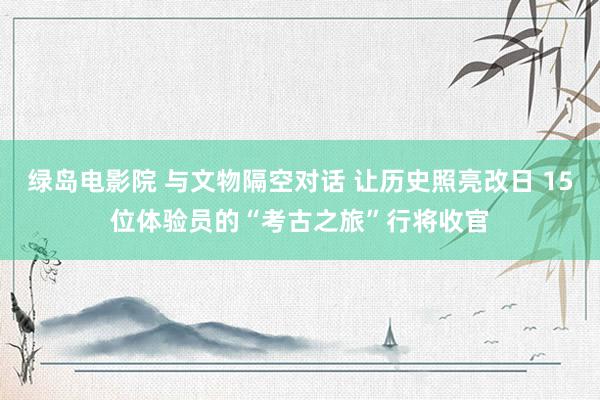 绿岛电影院 与文物隔空对话 让历史照亮改日 15位体验员的“考古之旅”行将收官