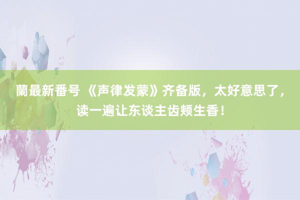 蘭最新番号 《声律发蒙》齐备版，太好意思了，读一遍让东谈主齿颊生香！