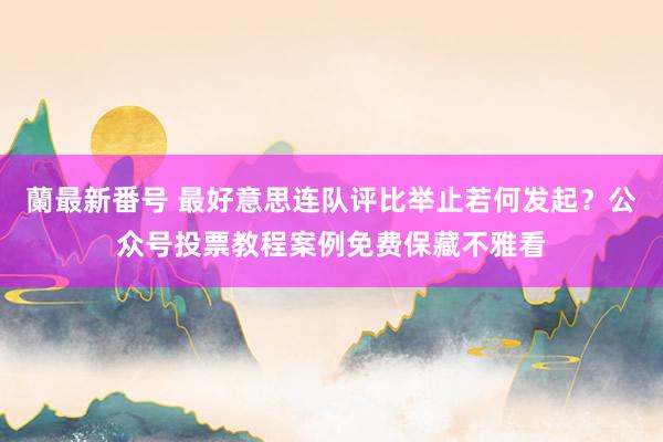 蘭最新番号 最好意思连队评比举止若何发起？公众号投票教程案例免费保藏不雅看