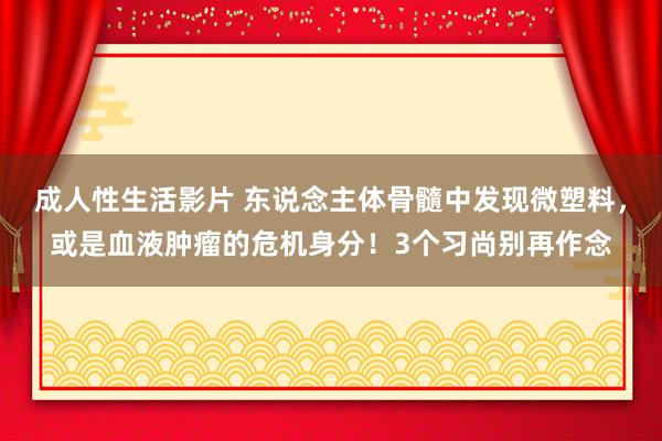 成人性生活影片 东说念主体骨髓中发现微塑料，或是血液肿瘤的危机身分！3个习尚别再作念