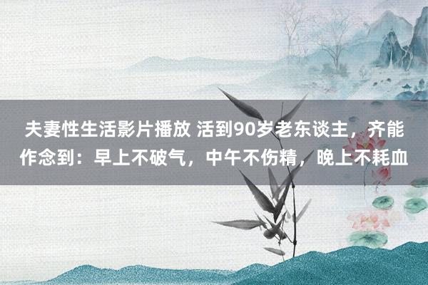 夫妻性生活影片播放 活到90岁老东谈主，齐能作念到：早上不破气，中午不伤精，晚上不耗血