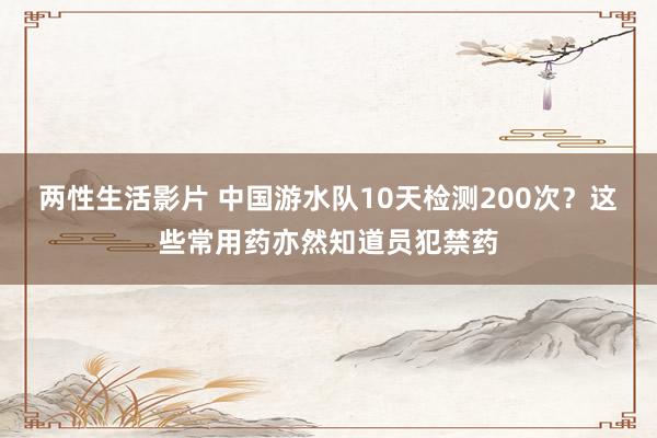 两性生活影片 中国游水队10天检测200次？这些常用药亦然知道员犯禁药