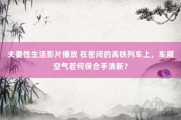 夫妻性生活影片播放 在密闭的高铁列车上，车厢空气若何保合手清新？