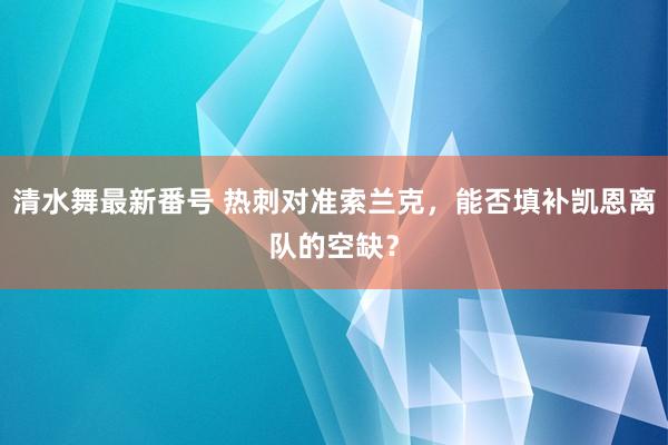 清水舞最新番号 热刺对准索兰克，能否填补凯恩离队的空缺？