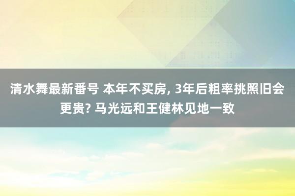 清水舞最新番号 本年不买房， 3年后粗率挑照旧会更贵? 马光远和王健林见地一致