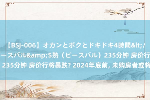 【BSJ-006】オカンとボクとドキドキ4時間</a>2008-04-21ビースバル&$熟（ビースバル）235分钟 房价行将暴跌? 2024年底前， 未购房者或将濒临5大冲击