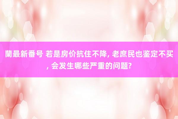 蘭最新番号 若是房价抗住不降， 老庶民也鉴定不买， 会发生哪些严重的问题?