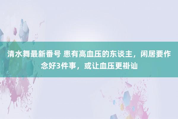 清水舞最新番号 患有高血压的东谈主，闲居要作念好3件事，或让血压更褂讪