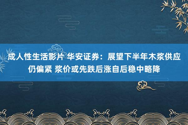 成人性生活影片 华安证券：展望下半年木浆供应仍偏紧 浆价或先跌后涨自后稳中略降