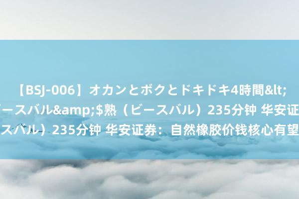 【BSJ-006】オカンとボクとドキドキ4時間</a>2008-04-21ビースバル&$熟（ビースバル）235分钟 华安证券：自然橡胶价钱核心有望捏续抬升