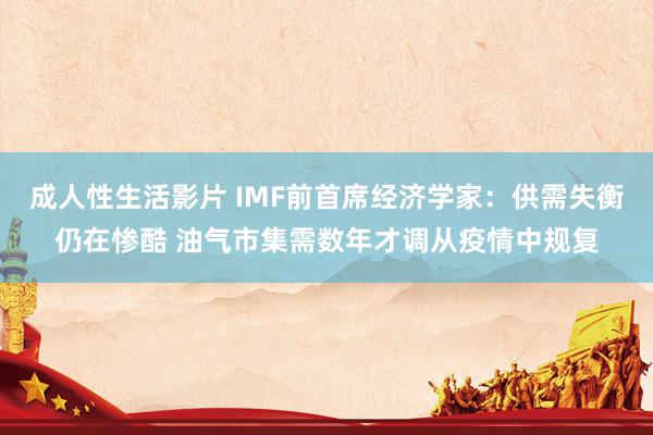 成人性生活影片 IMF前首席经济学家：供需失衡仍在惨酷 油气市集需数年才调从疫情中规复