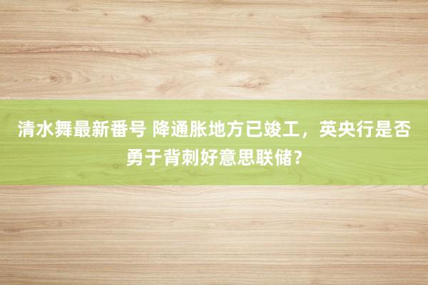 清水舞最新番号 降通胀地方已竣工，英央行是否勇于背刺好意思联储？