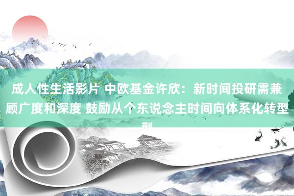 成人性生活影片 中欧基金许欣：新时间投研需兼顾广度和深度 鼓励从个东说念主时间向体系化转型