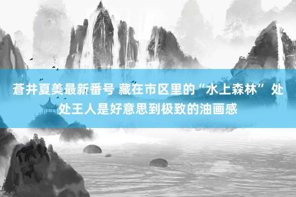 蒼井夏美最新番号 藏在市区里的“水上森林” 处处王人是好意思到极致的油画感