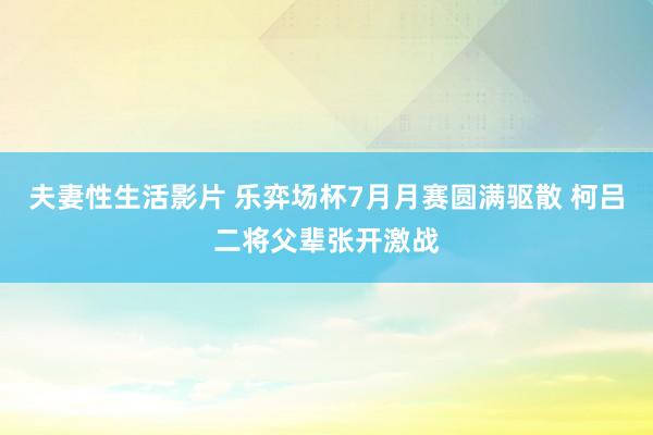 夫妻性生活影片 乐弈场杯7月月赛圆满驱散 柯吕二将父辈张开激战