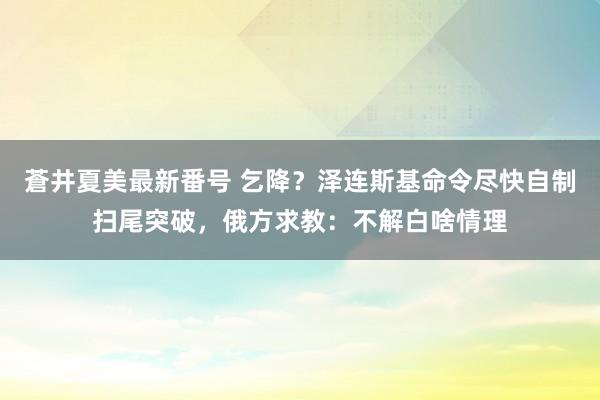 蒼井夏美最新番号 乞降？泽连斯基命令尽快自制扫尾突破，<a href=