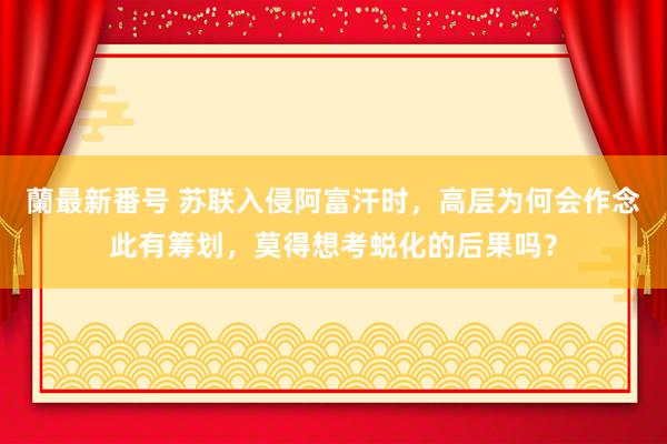 蘭最新番号 苏联入侵阿富汗时，高层为何会作念此有筹划，莫得想考蜕化的后果吗？