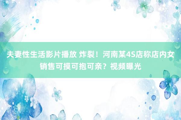 夫妻性生活影片播放 炸裂！河南某4S店称店内女销售可摸可抱可亲？视频曝光