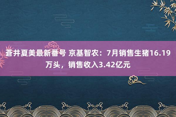 蒼井夏美最新番号 京基智农：7月销售生猪16.19万头，销售收入3.42亿元