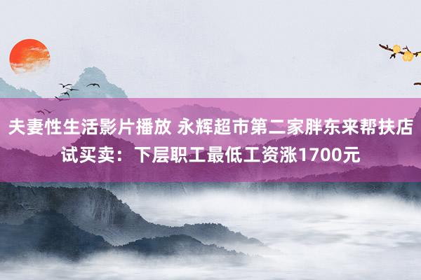 夫妻性生活影片播放 永辉超市第二家胖东来帮扶店试买卖：下层职工最低工资涨1700元