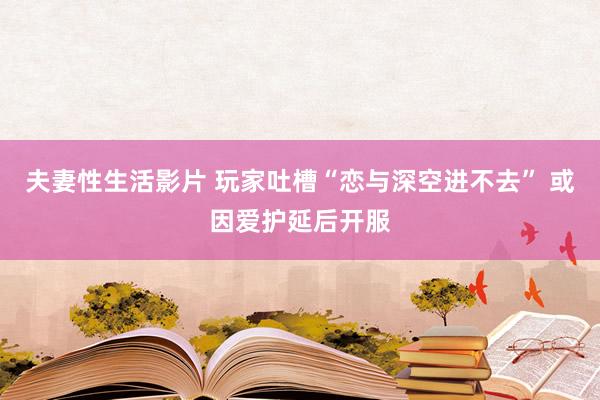 夫妻性生活影片 玩家吐槽“恋与深空进不去” 或因爱护延后开服