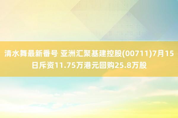 清水舞最新番号 亚洲汇聚基建控股(00711)7月15日斥资11.75万港元回购25.8万股