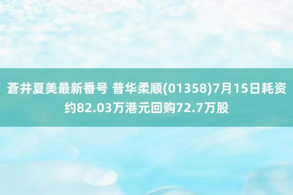 蒼井夏美最新番号 普华柔顺(01358)7月15日耗资约82.03万港元回购72.7万股