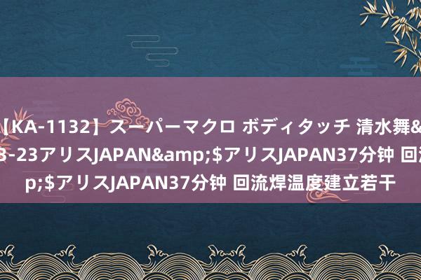 【KA-1132】スーパーマクロ ボディタッチ 清水舞</a>2008-03-23アリスJAPAN&$アリスJAPAN37分钟 回流焊温度建立若干