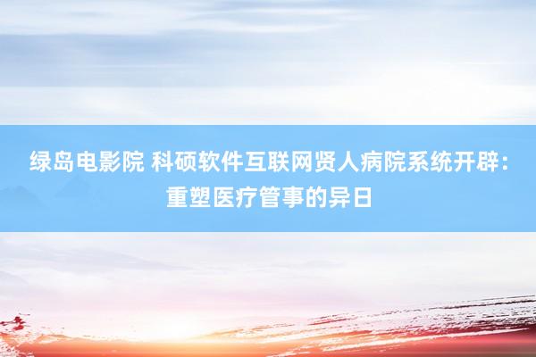 绿岛电影院 科硕软件互联网贤人病院系统开辟：重塑医疗管事的异日