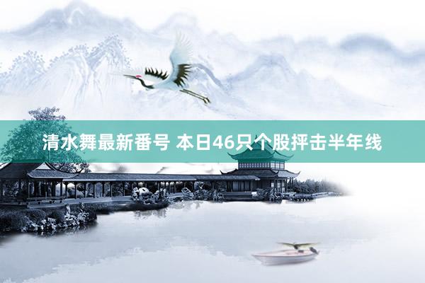 清水舞最新番号 本日46只个股抨击半年线