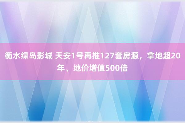 衡水绿岛影城 天安1号再推127套房源，拿地超20年、地价增值500倍