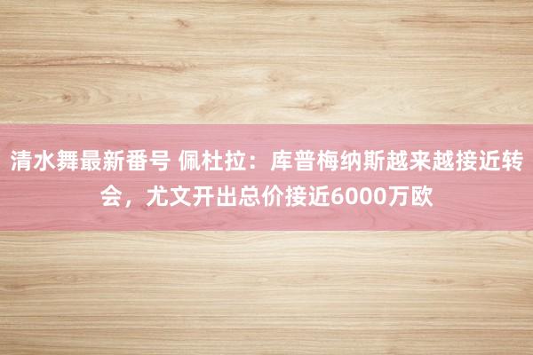 清水舞最新番号 佩杜拉：库普梅纳斯越来越接近转会，尤文开出总价接近6000万欧