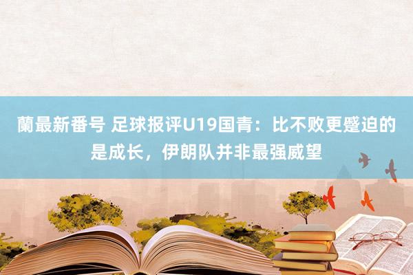 蘭最新番号 足球报评U19国青：比不败更蹙迫的是成长，伊朗队并非最强威望